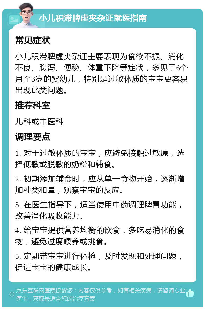 小儿积滞脾虚夹杂证就医指南 常见症状 小儿积滞脾虚夹杂证主要表现为食欲不振、消化不良、腹泻、便秘、体重下降等症状，多见于6个月至3岁的婴幼儿，特别是过敏体质的宝宝更容易出现此类问题。 推荐科室 儿科或中医科 调理要点 1. 对于过敏体质的宝宝，应避免接触过敏原，选择低敏或脱敏的奶粉和辅食。 2. 初期添加辅食时，应从单一食物开始，逐渐增加种类和量，观察宝宝的反应。 3. 在医生指导下，适当使用中药调理脾胃功能，改善消化吸收能力。 4. 给宝宝提供营养均衡的饮食，多吃易消化的食物，避免过度喂养或挑食。 5. 定期带宝宝进行体检，及时发现和处理问题，促进宝宝的健康成长。