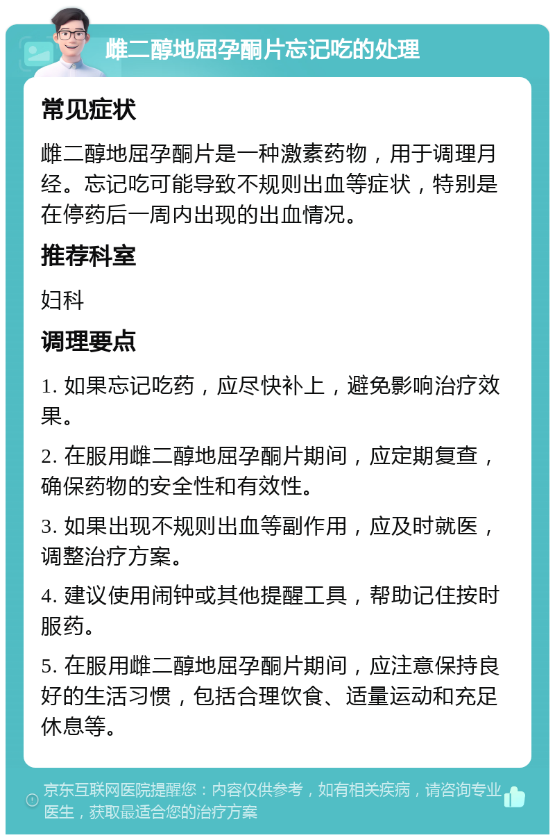 雌二醇地屈孕酮片忘记吃的处理 常见症状 雌二醇地屈孕酮片是一种激素药物，用于调理月经。忘记吃可能导致不规则出血等症状，特别是在停药后一周内出现的出血情况。 推荐科室 妇科 调理要点 1. 如果忘记吃药，应尽快补上，避免影响治疗效果。 2. 在服用雌二醇地屈孕酮片期间，应定期复查，确保药物的安全性和有效性。 3. 如果出现不规则出血等副作用，应及时就医，调整治疗方案。 4. 建议使用闹钟或其他提醒工具，帮助记住按时服药。 5. 在服用雌二醇地屈孕酮片期间，应注意保持良好的生活习惯，包括合理饮食、适量运动和充足休息等。