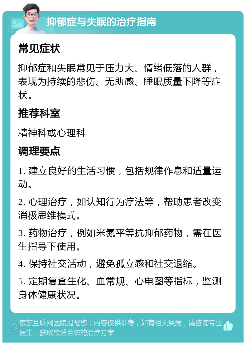 抑郁症与失眠的治疗指南 常见症状 抑郁症和失眠常见于压力大、情绪低落的人群，表现为持续的悲伤、无助感、睡眠质量下降等症状。 推荐科室 精神科或心理科 调理要点 1. 建立良好的生活习惯，包括规律作息和适量运动。 2. 心理治疗，如认知行为疗法等，帮助患者改变消极思维模式。 3. 药物治疗，例如米氮平等抗抑郁药物，需在医生指导下使用。 4. 保持社交活动，避免孤立感和社交退缩。 5. 定期复查生化、血常规、心电图等指标，监测身体健康状况。