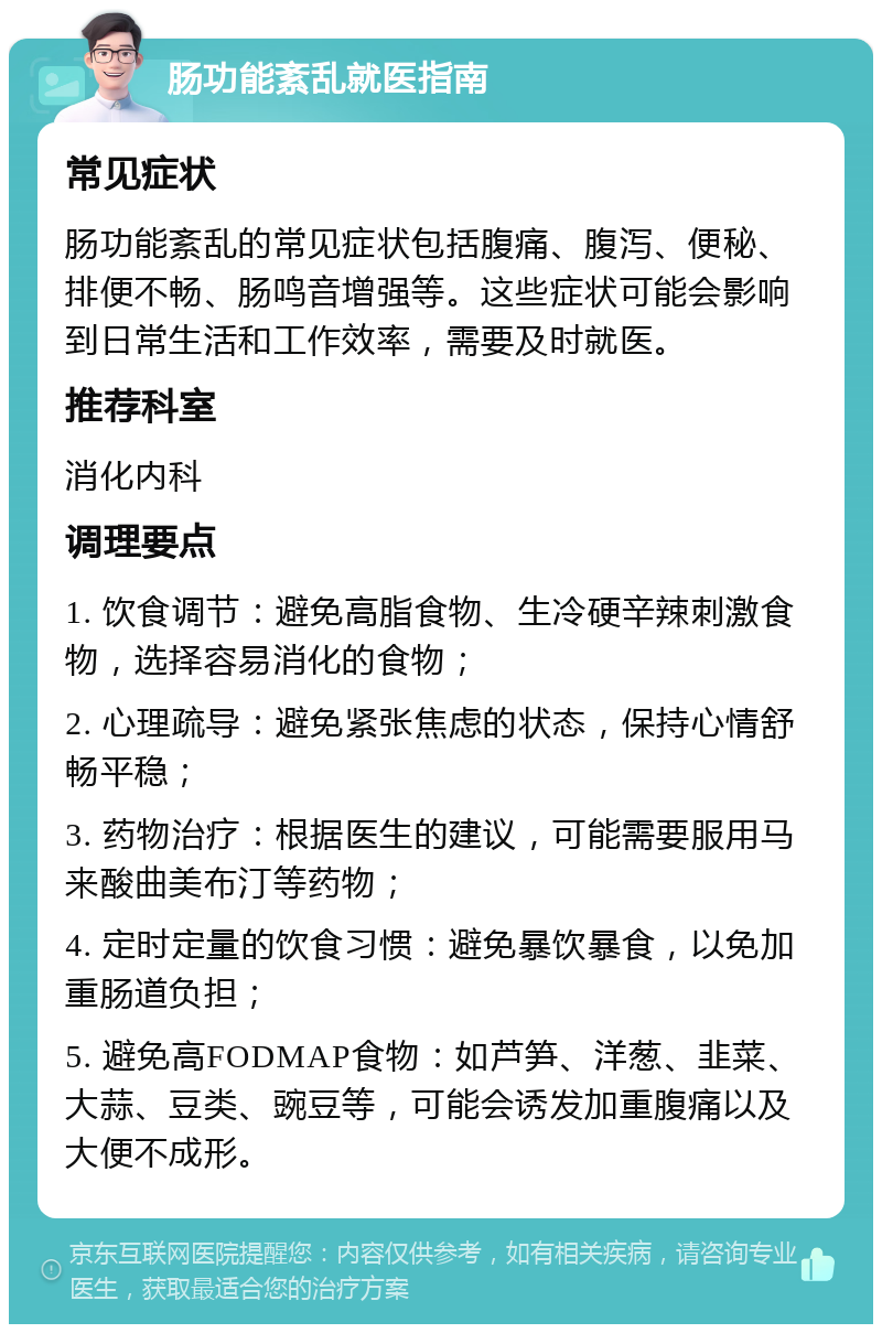 肠功能紊乱就医指南 常见症状 肠功能紊乱的常见症状包括腹痛、腹泻、便秘、排便不畅、肠鸣音增强等。这些症状可能会影响到日常生活和工作效率，需要及时就医。 推荐科室 消化内科 调理要点 1. 饮食调节：避免高脂食物、生冷硬辛辣刺激食物，选择容易消化的食物； 2. 心理疏导：避免紧张焦虑的状态，保持心情舒畅平稳； 3. 药物治疗：根据医生的建议，可能需要服用马来酸曲美布汀等药物； 4. 定时定量的饮食习惯：避免暴饮暴食，以免加重肠道负担； 5. 避免高FODMAP食物：如芦笋、洋葱、韭菜、大蒜、豆类、豌豆等，可能会诱发加重腹痛以及大便不成形。