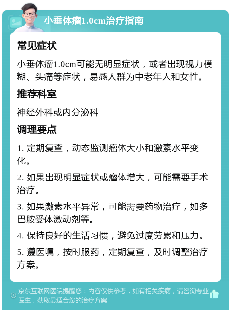 小垂体瘤1.0cm治疗指南 常见症状 小垂体瘤1.0cm可能无明显症状，或者出现视力模糊、头痛等症状，易感人群为中老年人和女性。 推荐科室 神经外科或内分泌科 调理要点 1. 定期复查，动态监测瘤体大小和激素水平变化。 2. 如果出现明显症状或瘤体增大，可能需要手术治疗。 3. 如果激素水平异常，可能需要药物治疗，如多巴胺受体激动剂等。 4. 保持良好的生活习惯，避免过度劳累和压力。 5. 遵医嘱，按时服药，定期复查，及时调整治疗方案。