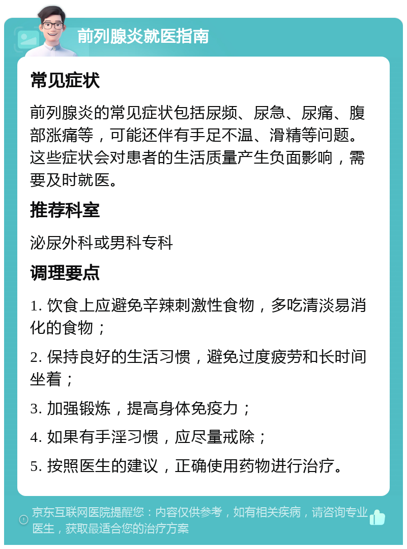 前列腺炎就医指南 常见症状 前列腺炎的常见症状包括尿频、尿急、尿痛、腹部涨痛等，可能还伴有手足不温、滑精等问题。这些症状会对患者的生活质量产生负面影响，需要及时就医。 推荐科室 泌尿外科或男科专科 调理要点 1. 饮食上应避免辛辣刺激性食物，多吃清淡易消化的食物； 2. 保持良好的生活习惯，避免过度疲劳和长时间坐着； 3. 加强锻炼，提高身体免疫力； 4. 如果有手淫习惯，应尽量戒除； 5. 按照医生的建议，正确使用药物进行治疗。