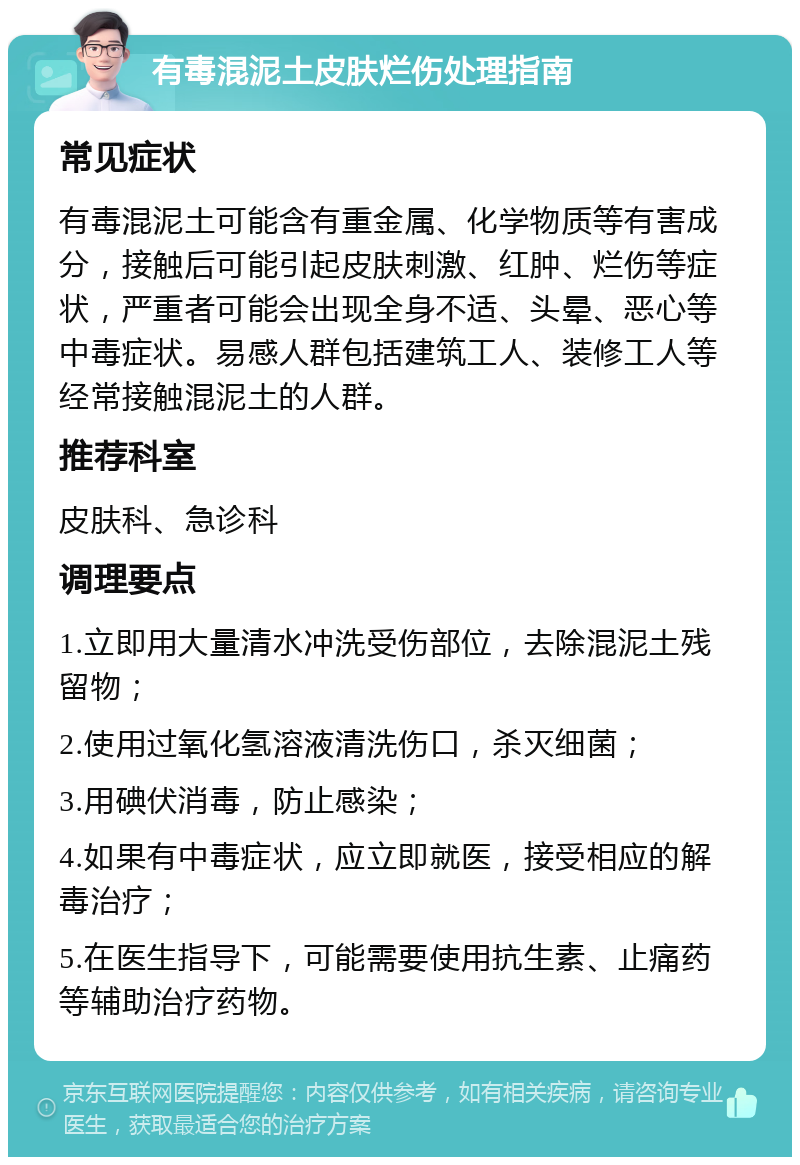 有毒混泥土皮肤烂伤处理指南 常见症状 有毒混泥土可能含有重金属、化学物质等有害成分，接触后可能引起皮肤刺激、红肿、烂伤等症状，严重者可能会出现全身不适、头晕、恶心等中毒症状。易感人群包括建筑工人、装修工人等经常接触混泥土的人群。 推荐科室 皮肤科、急诊科 调理要点 1.立即用大量清水冲洗受伤部位，去除混泥土残留物； 2.使用过氧化氢溶液清洗伤口，杀灭细菌； 3.用碘伏消毒，防止感染； 4.如果有中毒症状，应立即就医，接受相应的解毒治疗； 5.在医生指导下，可能需要使用抗生素、止痛药等辅助治疗药物。