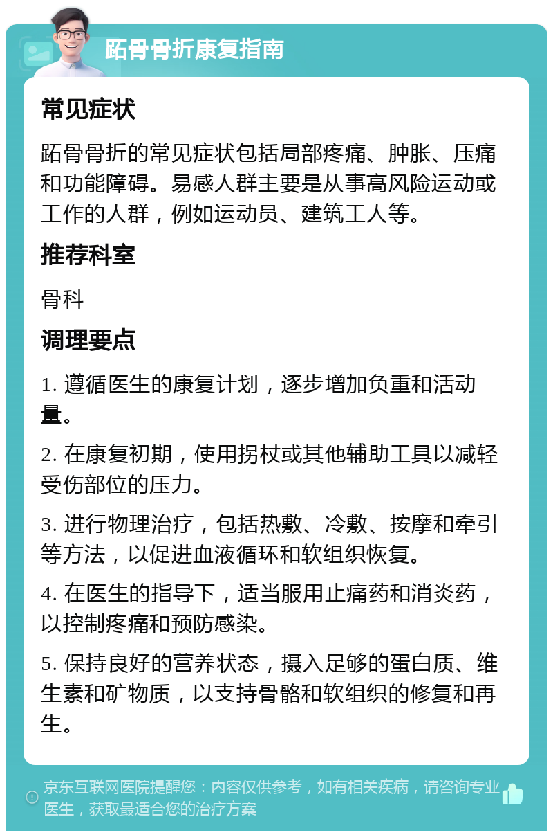 跖骨骨折康复指南 常见症状 跖骨骨折的常见症状包括局部疼痛、肿胀、压痛和功能障碍。易感人群主要是从事高风险运动或工作的人群，例如运动员、建筑工人等。 推荐科室 骨科 调理要点 1. 遵循医生的康复计划，逐步增加负重和活动量。 2. 在康复初期，使用拐杖或其他辅助工具以减轻受伤部位的压力。 3. 进行物理治疗，包括热敷、冷敷、按摩和牵引等方法，以促进血液循环和软组织恢复。 4. 在医生的指导下，适当服用止痛药和消炎药，以控制疼痛和预防感染。 5. 保持良好的营养状态，摄入足够的蛋白质、维生素和矿物质，以支持骨骼和软组织的修复和再生。