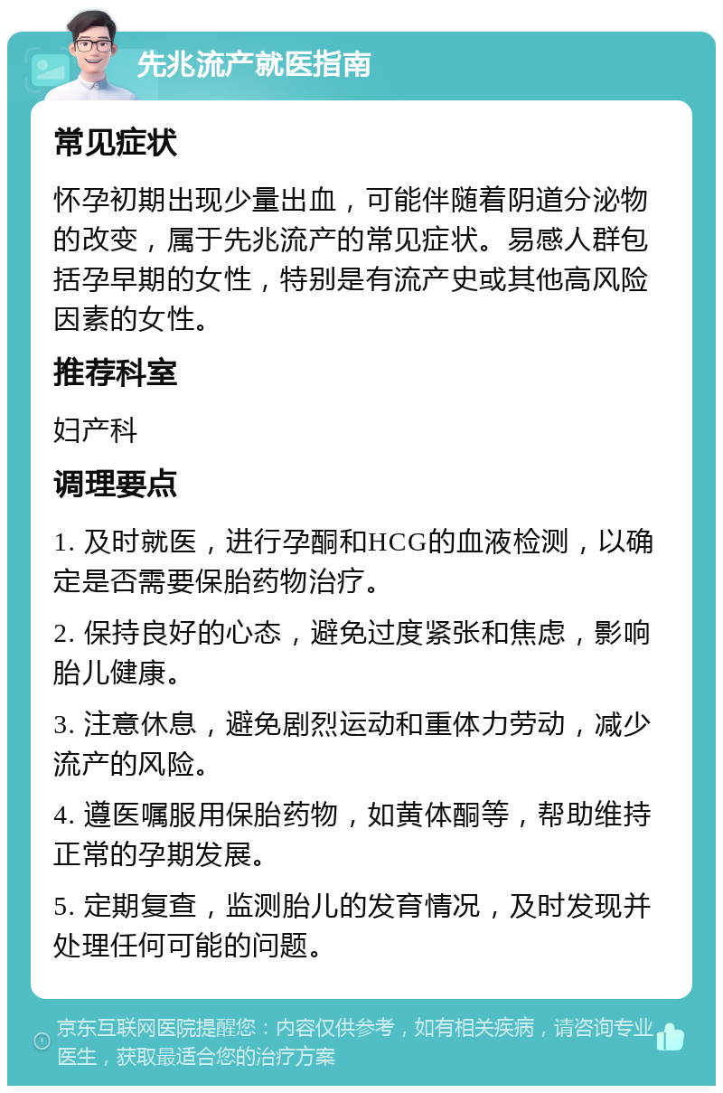 先兆流产就医指南 常见症状 怀孕初期出现少量出血，可能伴随着阴道分泌物的改变，属于先兆流产的常见症状。易感人群包括孕早期的女性，特别是有流产史或其他高风险因素的女性。 推荐科室 妇产科 调理要点 1. 及时就医，进行孕酮和HCG的血液检测，以确定是否需要保胎药物治疗。 2. 保持良好的心态，避免过度紧张和焦虑，影响胎儿健康。 3. 注意休息，避免剧烈运动和重体力劳动，减少流产的风险。 4. 遵医嘱服用保胎药物，如黄体酮等，帮助维持正常的孕期发展。 5. 定期复查，监测胎儿的发育情况，及时发现并处理任何可能的问题。