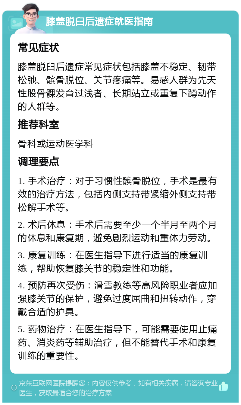 膝盖脱臼后遗症就医指南 常见症状 膝盖脱臼后遗症常见症状包括膝盖不稳定、韧带松弛、髌骨脱位、关节疼痛等。易感人群为先天性股骨髁发育过浅者、长期站立或重复下蹲动作的人群等。 推荐科室 骨科或运动医学科 调理要点 1. 手术治疗：对于习惯性髌骨脱位，手术是最有效的治疗方法，包括内侧支持带紧缩外侧支持带松解手术等。 2. 术后休息：手术后需要至少一个半月至两个月的休息和康复期，避免剧烈运动和重体力劳动。 3. 康复训练：在医生指导下进行适当的康复训练，帮助恢复膝关节的稳定性和功能。 4. 预防再次受伤：滑雪教练等高风险职业者应加强膝关节的保护，避免过度屈曲和扭转动作，穿戴合适的护具。 5. 药物治疗：在医生指导下，可能需要使用止痛药、消炎药等辅助治疗，但不能替代手术和康复训练的重要性。