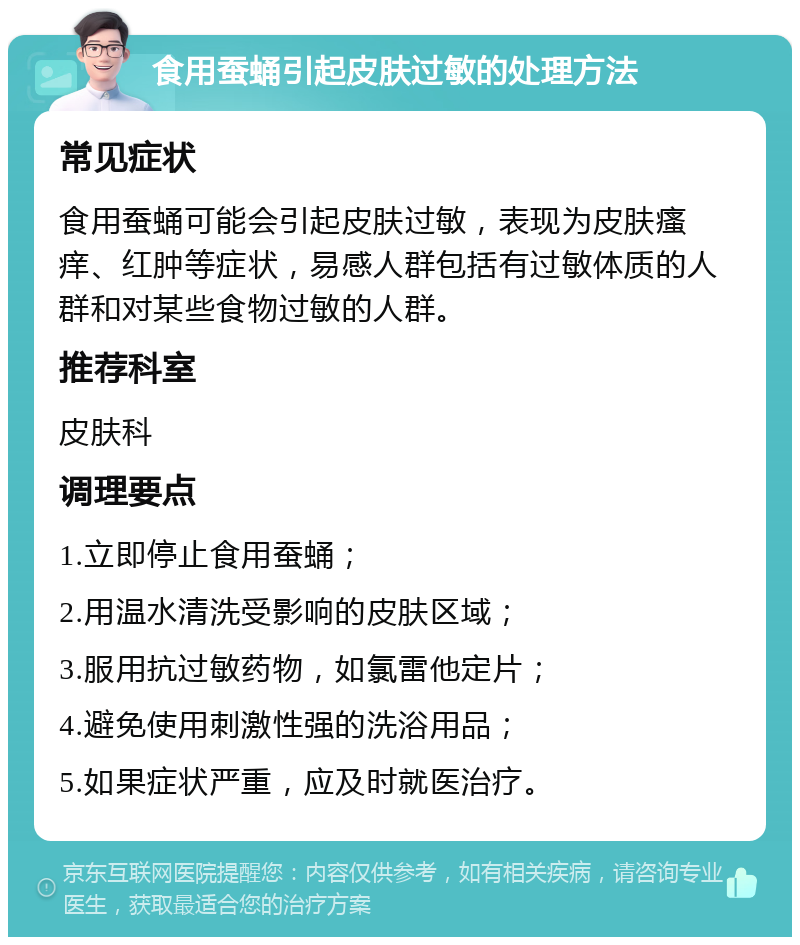 食用蚕蛹引起皮肤过敏的处理方法 常见症状 食用蚕蛹可能会引起皮肤过敏，表现为皮肤瘙痒、红肿等症状，易感人群包括有过敏体质的人群和对某些食物过敏的人群。 推荐科室 皮肤科 调理要点 1.立即停止食用蚕蛹； 2.用温水清洗受影响的皮肤区域； 3.服用抗过敏药物，如氯雷他定片； 4.避免使用刺激性强的洗浴用品； 5.如果症状严重，应及时就医治疗。