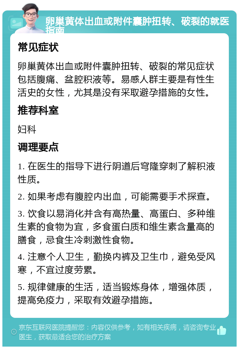 卵巢黄体出血或附件囊肿扭转、破裂的就医指南 常见症状 卵巢黄体出血或附件囊肿扭转、破裂的常见症状包括腹痛、盆腔积液等。易感人群主要是有性生活史的女性，尤其是没有采取避孕措施的女性。 推荐科室 妇科 调理要点 1. 在医生的指导下进行阴道后穹隆穿刺了解积液性质。 2. 如果考虑有腹腔内出血，可能需要手术探查。 3. 饮食以易消化并含有高热量、高蛋白、多种维生素的食物为宜，多食蛋白质和维生素含量高的膳食，忌食生冷刺激性食物。 4. 注意个人卫生，勤换内裤及卫生巾，避免受风寒，不宜过度劳累。 5. 规律健康的生活，适当锻炼身体，增强体质，提高免疫力，采取有效避孕措施。