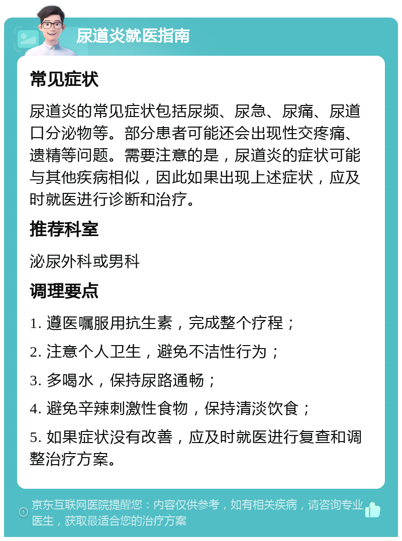 尿道炎就医指南 常见症状 尿道炎的常见症状包括尿频、尿急、尿痛、尿道口分泌物等。部分患者可能还会出现性交疼痛、遗精等问题。需要注意的是，尿道炎的症状可能与其他疾病相似，因此如果出现上述症状，应及时就医进行诊断和治疗。 推荐科室 泌尿外科或男科 调理要点 1. 遵医嘱服用抗生素，完成整个疗程； 2. 注意个人卫生，避免不洁性行为； 3. 多喝水，保持尿路通畅； 4. 避免辛辣刺激性食物，保持清淡饮食； 5. 如果症状没有改善，应及时就医进行复查和调整治疗方案。