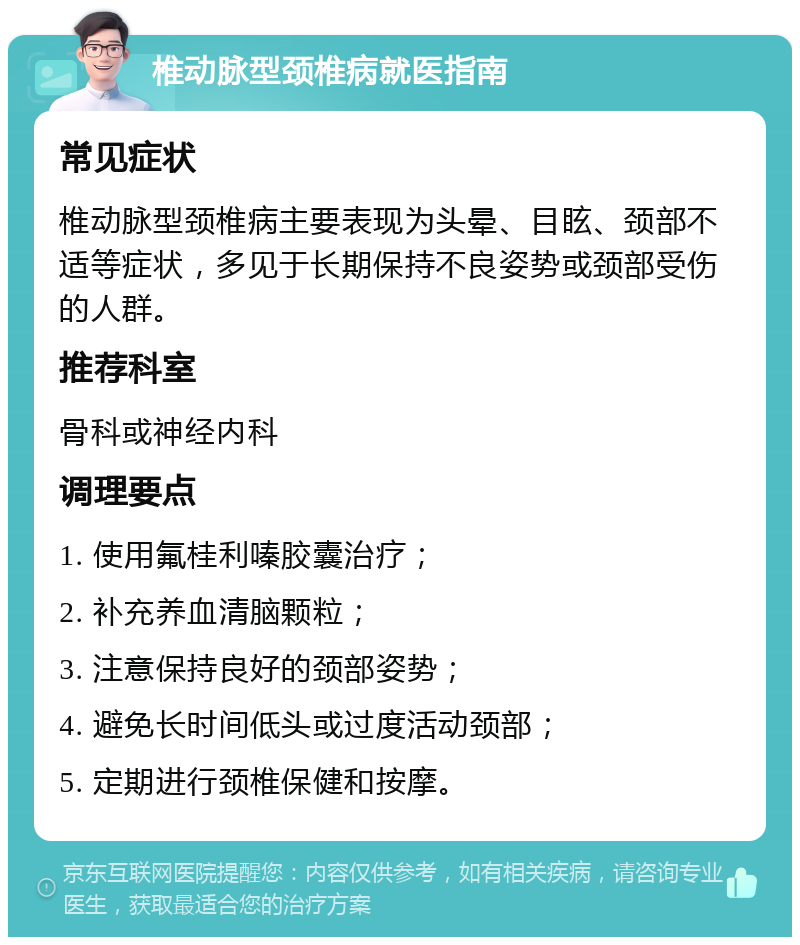 椎动脉型颈椎病就医指南 常见症状 椎动脉型颈椎病主要表现为头晕、目眩、颈部不适等症状，多见于长期保持不良姿势或颈部受伤的人群。 推荐科室 骨科或神经内科 调理要点 1. 使用氟桂利嗪胶囊治疗； 2. 补充养血清脑颗粒； 3. 注意保持良好的颈部姿势； 4. 避免长时间低头或过度活动颈部； 5. 定期进行颈椎保健和按摩。