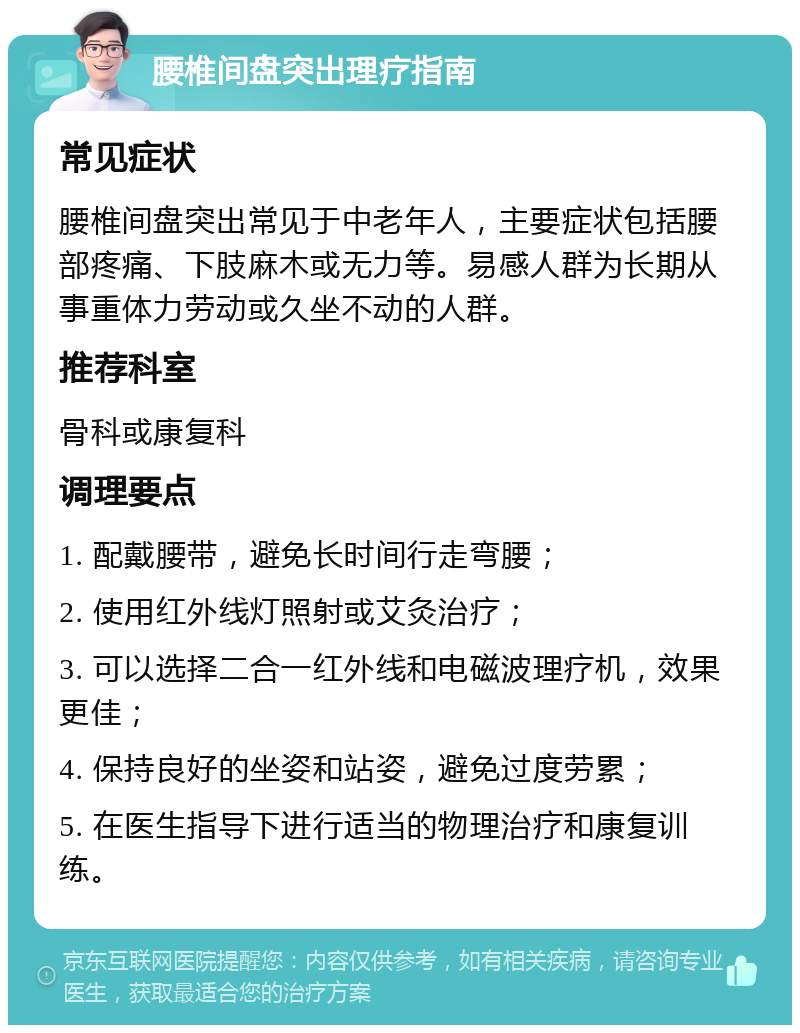 腰椎间盘突出理疗指南 常见症状 腰椎间盘突出常见于中老年人，主要症状包括腰部疼痛、下肢麻木或无力等。易感人群为长期从事重体力劳动或久坐不动的人群。 推荐科室 骨科或康复科 调理要点 1. 配戴腰带，避免长时间行走弯腰； 2. 使用红外线灯照射或艾灸治疗； 3. 可以选择二合一红外线和电磁波理疗机，效果更佳； 4. 保持良好的坐姿和站姿，避免过度劳累； 5. 在医生指导下进行适当的物理治疗和康复训练。