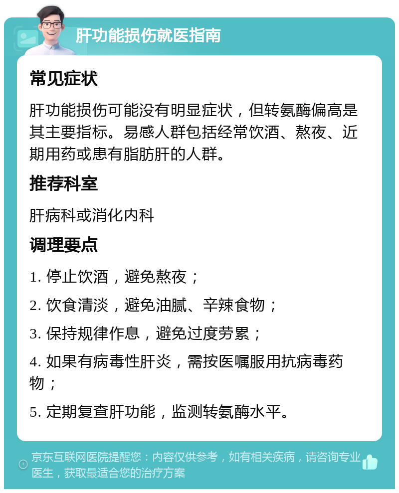 肝功能损伤就医指南 常见症状 肝功能损伤可能没有明显症状，但转氨酶偏高是其主要指标。易感人群包括经常饮酒、熬夜、近期用药或患有脂肪肝的人群。 推荐科室 肝病科或消化内科 调理要点 1. 停止饮酒，避免熬夜； 2. 饮食清淡，避免油腻、辛辣食物； 3. 保持规律作息，避免过度劳累； 4. 如果有病毒性肝炎，需按医嘱服用抗病毒药物； 5. 定期复查肝功能，监测转氨酶水平。