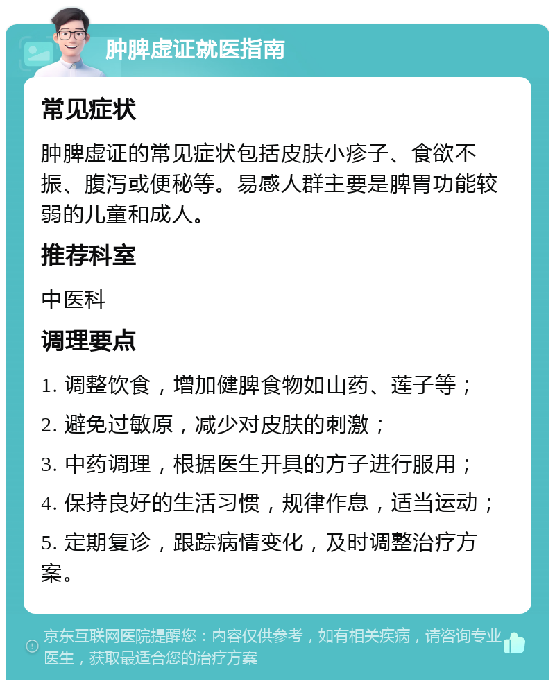 肿脾虚证就医指南 常见症状 肿脾虚证的常见症状包括皮肤小疹子、食欲不振、腹泻或便秘等。易感人群主要是脾胃功能较弱的儿童和成人。 推荐科室 中医科 调理要点 1. 调整饮食，增加健脾食物如山药、莲子等； 2. 避免过敏原，减少对皮肤的刺激； 3. 中药调理，根据医生开具的方子进行服用； 4. 保持良好的生活习惯，规律作息，适当运动； 5. 定期复诊，跟踪病情变化，及时调整治疗方案。