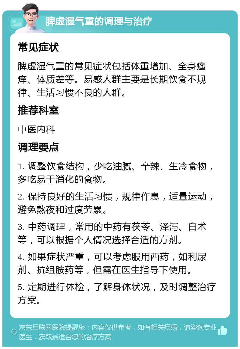 脾虚湿气重的调理与治疗 常见症状 脾虚湿气重的常见症状包括体重增加、全身瘙痒、体质差等。易感人群主要是长期饮食不规律、生活习惯不良的人群。 推荐科室 中医内科 调理要点 1. 调整饮食结构，少吃油腻、辛辣、生冷食物，多吃易于消化的食物。 2. 保持良好的生活习惯，规律作息，适量运动，避免熬夜和过度劳累。 3. 中药调理，常用的中药有茯苓、泽泻、白术等，可以根据个人情况选择合适的方剂。 4. 如果症状严重，可以考虑服用西药，如利尿剂、抗组胺药等，但需在医生指导下使用。 5. 定期进行体检，了解身体状况，及时调整治疗方案。