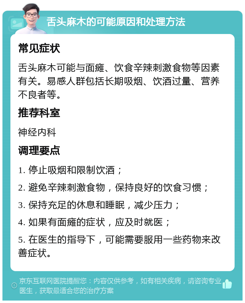 舌头麻木的可能原因和处理方法 常见症状 舌头麻木可能与面瘫、饮食辛辣刺激食物等因素有关。易感人群包括长期吸烟、饮酒过量、营养不良者等。 推荐科室 神经内科 调理要点 1. 停止吸烟和限制饮酒； 2. 避免辛辣刺激食物，保持良好的饮食习惯； 3. 保持充足的休息和睡眠，减少压力； 4. 如果有面瘫的症状，应及时就医； 5. 在医生的指导下，可能需要服用一些药物来改善症状。