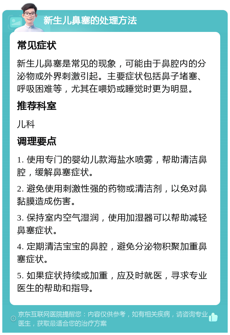 新生儿鼻塞的处理方法 常见症状 新生儿鼻塞是常见的现象，可能由于鼻腔内的分泌物或外界刺激引起。主要症状包括鼻子堵塞、呼吸困难等，尤其在喂奶或睡觉时更为明显。 推荐科室 儿科 调理要点 1. 使用专门的婴幼儿款海盐水喷雾，帮助清洁鼻腔，缓解鼻塞症状。 2. 避免使用刺激性强的药物或清洁剂，以免对鼻黏膜造成伤害。 3. 保持室内空气湿润，使用加湿器可以帮助减轻鼻塞症状。 4. 定期清洁宝宝的鼻腔，避免分泌物积聚加重鼻塞症状。 5. 如果症状持续或加重，应及时就医，寻求专业医生的帮助和指导。