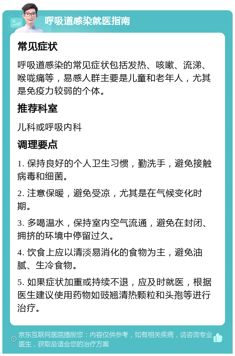 呼吸道感染就医指南 常见症状 呼吸道感染的常见症状包括发热、咳嗽、流涕、喉咙痛等，易感人群主要是儿童和老年人，尤其是免疫力较弱的个体。 推荐科室 儿科或呼吸内科 调理要点 1. 保持良好的个人卫生习惯，勤洗手，避免接触病毒和细菌。 2. 注意保暖，避免受凉，尤其是在气候变化时期。 3. 多喝温水，保持室内空气流通，避免在封闭、拥挤的环境中停留过久。 4. 饮食上应以清淡易消化的食物为主，避免油腻、生冷食物。 5. 如果症状加重或持续不退，应及时就医，根据医生建议使用药物如豉翘清热颗粒和头孢等进行治疗。