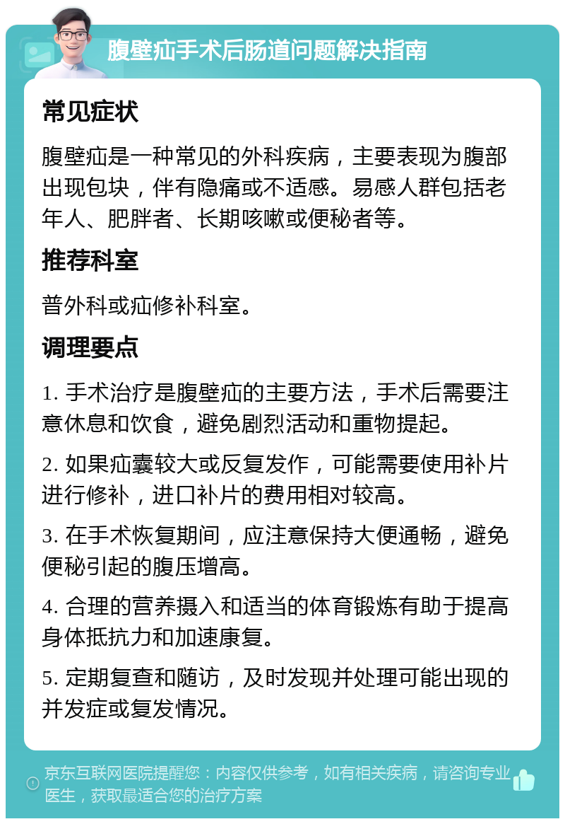 腹壁疝手术后肠道问题解决指南 常见症状 腹壁疝是一种常见的外科疾病，主要表现为腹部出现包块，伴有隐痛或不适感。易感人群包括老年人、肥胖者、长期咳嗽或便秘者等。 推荐科室 普外科或疝修补科室。 调理要点 1. 手术治疗是腹壁疝的主要方法，手术后需要注意休息和饮食，避免剧烈活动和重物提起。 2. 如果疝囊较大或反复发作，可能需要使用补片进行修补，进口补片的费用相对较高。 3. 在手术恢复期间，应注意保持大便通畅，避免便秘引起的腹压增高。 4. 合理的营养摄入和适当的体育锻炼有助于提高身体抵抗力和加速康复。 5. 定期复查和随访，及时发现并处理可能出现的并发症或复发情况。