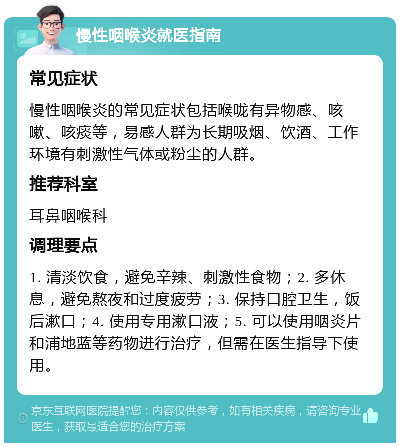 慢性咽喉炎就医指南 常见症状 慢性咽喉炎的常见症状包括喉咙有异物感、咳嗽、咳痰等，易感人群为长期吸烟、饮酒、工作环境有刺激性气体或粉尘的人群。 推荐科室 耳鼻咽喉科 调理要点 1. 清淡饮食，避免辛辣、刺激性食物；2. 多休息，避免熬夜和过度疲劳；3. 保持口腔卫生，饭后漱口；4. 使用专用漱口液；5. 可以使用咽炎片和浦地蓝等药物进行治疗，但需在医生指导下使用。