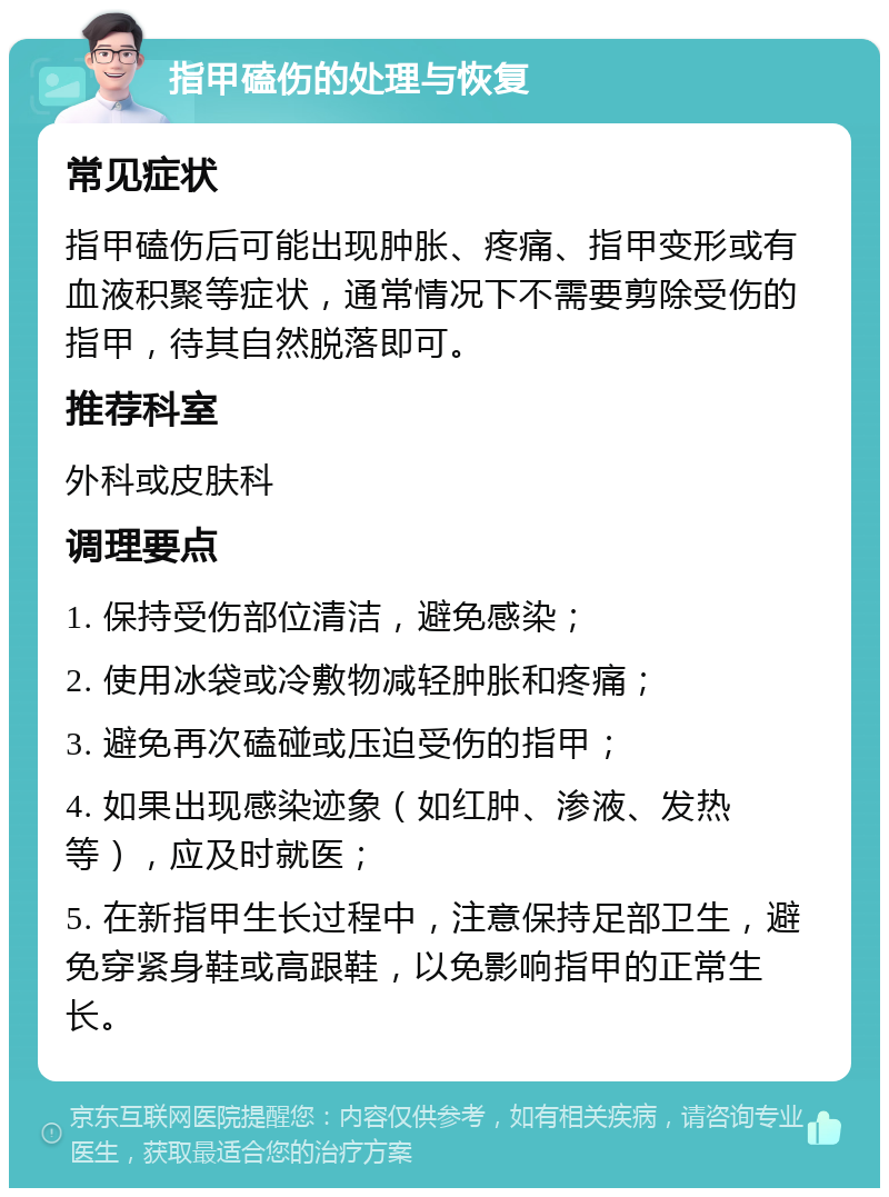 指甲磕伤的处理与恢复 常见症状 指甲磕伤后可能出现肿胀、疼痛、指甲变形或有血液积聚等症状，通常情况下不需要剪除受伤的指甲，待其自然脱落即可。 推荐科室 外科或皮肤科 调理要点 1. 保持受伤部位清洁，避免感染； 2. 使用冰袋或冷敷物减轻肿胀和疼痛； 3. 避免再次磕碰或压迫受伤的指甲； 4. 如果出现感染迹象（如红肿、渗液、发热等），应及时就医； 5. 在新指甲生长过程中，注意保持足部卫生，避免穿紧身鞋或高跟鞋，以免影响指甲的正常生长。