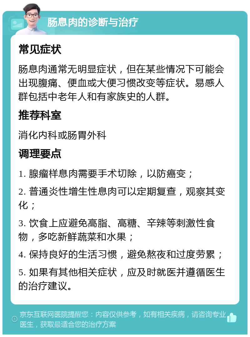 肠息肉的诊断与治疗 常见症状 肠息肉通常无明显症状，但在某些情况下可能会出现腹痛、便血或大便习惯改变等症状。易感人群包括中老年人和有家族史的人群。 推荐科室 消化内科或肠胃外科 调理要点 1. 腺瘤样息肉需要手术切除，以防癌变； 2. 普通炎性增生性息肉可以定期复查，观察其变化； 3. 饮食上应避免高脂、高糖、辛辣等刺激性食物，多吃新鲜蔬菜和水果； 4. 保持良好的生活习惯，避免熬夜和过度劳累； 5. 如果有其他相关症状，应及时就医并遵循医生的治疗建议。