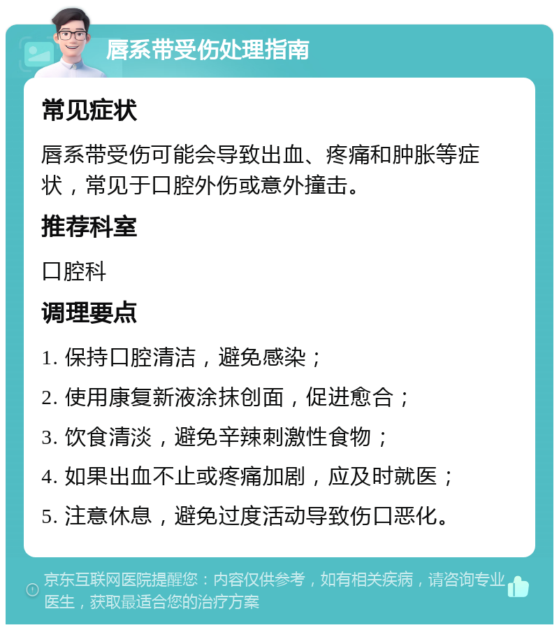 唇系带受伤处理指南 常见症状 唇系带受伤可能会导致出血、疼痛和肿胀等症状，常见于口腔外伤或意外撞击。 推荐科室 口腔科 调理要点 1. 保持口腔清洁，避免感染； 2. 使用康复新液涂抹创面，促进愈合； 3. 饮食清淡，避免辛辣刺激性食物； 4. 如果出血不止或疼痛加剧，应及时就医； 5. 注意休息，避免过度活动导致伤口恶化。