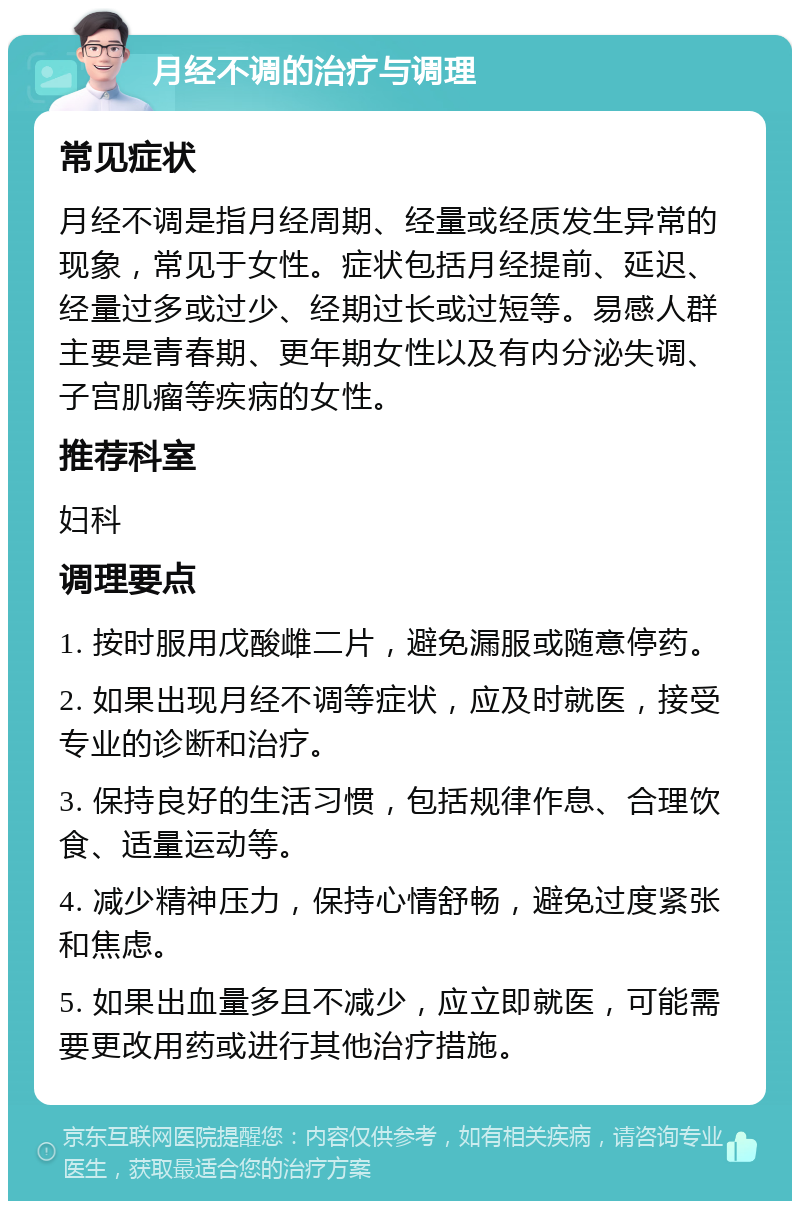 月经不调的治疗与调理 常见症状 月经不调是指月经周期、经量或经质发生异常的现象，常见于女性。症状包括月经提前、延迟、经量过多或过少、经期过长或过短等。易感人群主要是青春期、更年期女性以及有内分泌失调、子宫肌瘤等疾病的女性。 推荐科室 妇科 调理要点 1. 按时服用戊酸雌二片，避免漏服或随意停药。 2. 如果出现月经不调等症状，应及时就医，接受专业的诊断和治疗。 3. 保持良好的生活习惯，包括规律作息、合理饮食、适量运动等。 4. 减少精神压力，保持心情舒畅，避免过度紧张和焦虑。 5. 如果出血量多且不减少，应立即就医，可能需要更改用药或进行其他治疗措施。