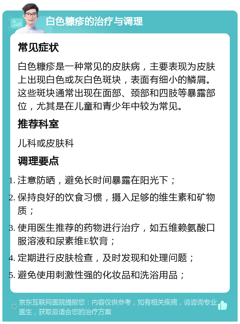 白色糠疹的治疗与调理 常见症状 白色糠疹是一种常见的皮肤病，主要表现为皮肤上出现白色或灰白色斑块，表面有细小的鳞屑。这些斑块通常出现在面部、颈部和四肢等暴露部位，尤其是在儿童和青少年中较为常见。 推荐科室 儿科或皮肤科 调理要点 注意防晒，避免长时间暴露在阳光下； 保持良好的饮食习惯，摄入足够的维生素和矿物质； 使用医生推荐的药物进行治疗，如五维赖氨酸口服溶液和尿素维E软膏； 定期进行皮肤检查，及时发现和处理问题； 避免使用刺激性强的化妆品和洗浴用品；