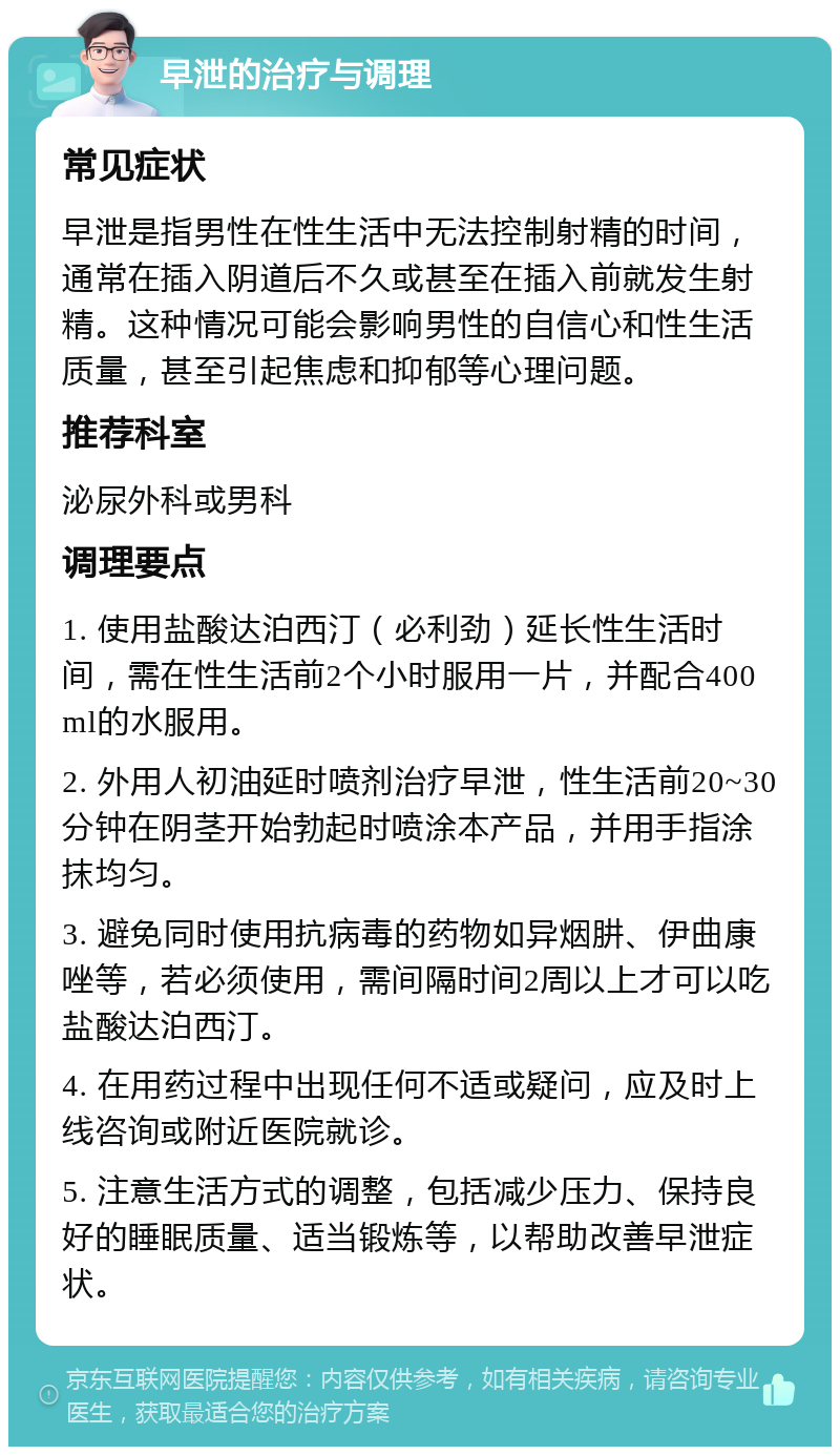 早泄的治疗与调理 常见症状 早泄是指男性在性生活中无法控制射精的时间，通常在插入阴道后不久或甚至在插入前就发生射精。这种情况可能会影响男性的自信心和性生活质量，甚至引起焦虑和抑郁等心理问题。 推荐科室 泌尿外科或男科 调理要点 1. 使用盐酸达泊西汀（必利劲）延长性生活时间，需在性生活前2个小时服用一片，并配合400ml的水服用。 2. 外用人初油延时喷剂治疗早泄，性生活前20~30分钟在阴茎开始勃起时喷涂本产品，并用手指涂抹均匀。 3. 避免同时使用抗病毒的药物如异烟肼、伊曲康唑等，若必须使用，需间隔时间2周以上才可以吃盐酸达泊西汀。 4. 在用药过程中出现任何不适或疑问，应及时上线咨询或附近医院就诊。 5. 注意生活方式的调整，包括减少压力、保持良好的睡眠质量、适当锻炼等，以帮助改善早泄症状。