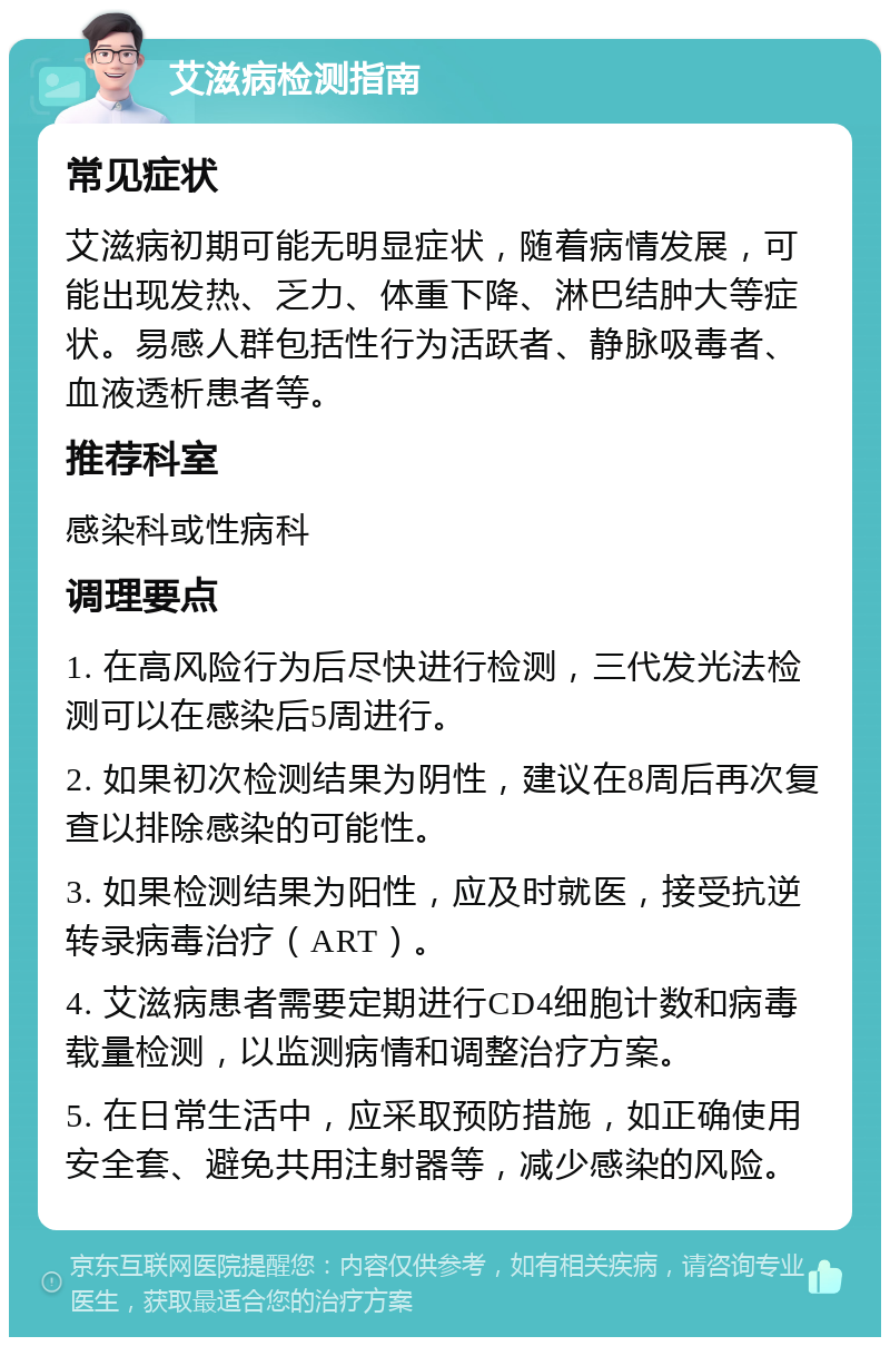 艾滋病检测指南 常见症状 艾滋病初期可能无明显症状，随着病情发展，可能出现发热、乏力、体重下降、淋巴结肿大等症状。易感人群包括性行为活跃者、静脉吸毒者、血液透析患者等。 推荐科室 感染科或性病科 调理要点 1. 在高风险行为后尽快进行检测，三代发光法检测可以在感染后5周进行。 2. 如果初次检测结果为阴性，建议在8周后再次复查以排除感染的可能性。 3. 如果检测结果为阳性，应及时就医，接受抗逆转录病毒治疗（ART）。 4. 艾滋病患者需要定期进行CD4细胞计数和病毒载量检测，以监测病情和调整治疗方案。 5. 在日常生活中，应采取预防措施，如正确使用安全套、避免共用注射器等，减少感染的风险。