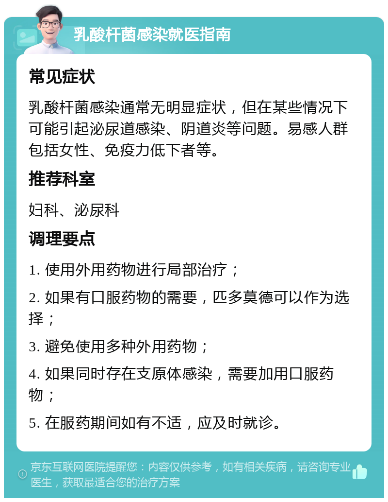 乳酸杆菌感染就医指南 常见症状 乳酸杆菌感染通常无明显症状，但在某些情况下可能引起泌尿道感染、阴道炎等问题。易感人群包括女性、免疫力低下者等。 推荐科室 妇科、泌尿科 调理要点 1. 使用外用药物进行局部治疗； 2. 如果有口服药物的需要，匹多莫德可以作为选择； 3. 避免使用多种外用药物； 4. 如果同时存在支原体感染，需要加用口服药物； 5. 在服药期间如有不适，应及时就诊。