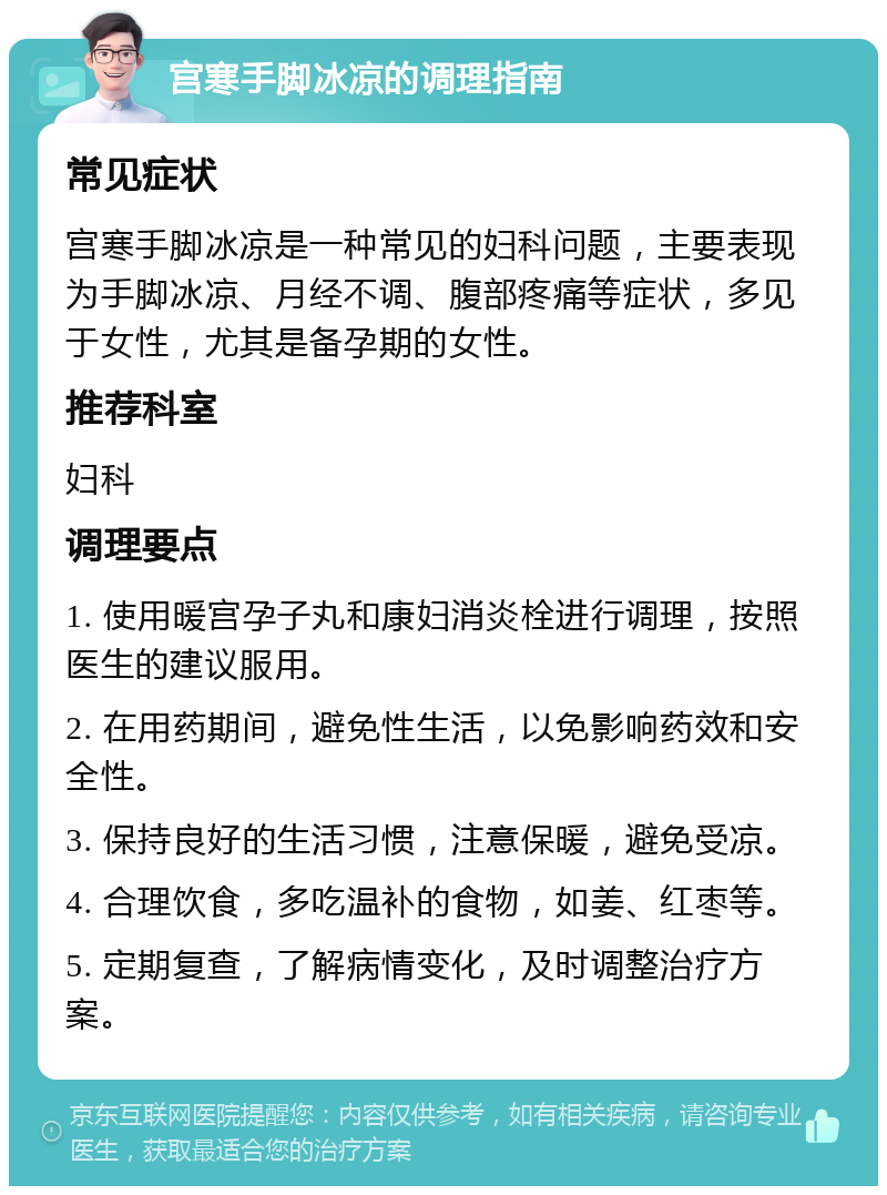 宫寒手脚冰凉的调理指南 常见症状 宫寒手脚冰凉是一种常见的妇科问题，主要表现为手脚冰凉、月经不调、腹部疼痛等症状，多见于女性，尤其是备孕期的女性。 推荐科室 妇科 调理要点 1. 使用暖宫孕子丸和康妇消炎栓进行调理，按照医生的建议服用。 2. 在用药期间，避免性生活，以免影响药效和安全性。 3. 保持良好的生活习惯，注意保暖，避免受凉。 4. 合理饮食，多吃温补的食物，如姜、红枣等。 5. 定期复查，了解病情变化，及时调整治疗方案。