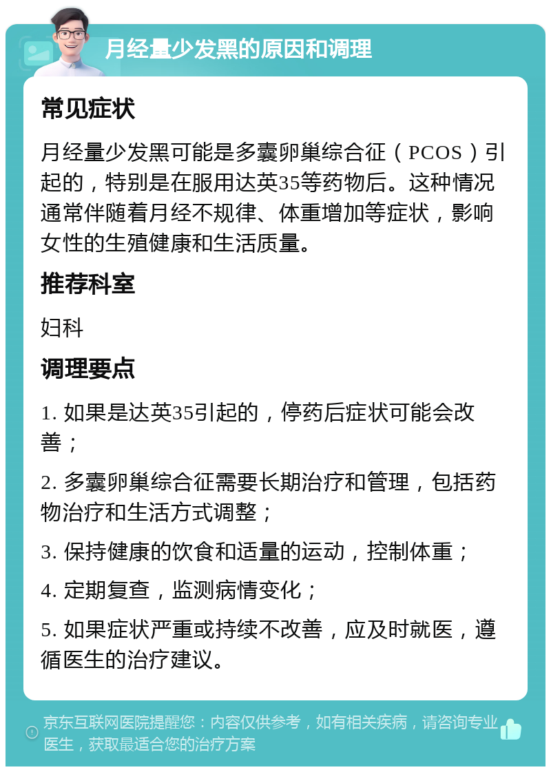 月经量少发黑的原因和调理 常见症状 月经量少发黑可能是多囊卵巢综合征（PCOS）引起的，特别是在服用达英35等药物后。这种情况通常伴随着月经不规律、体重增加等症状，影响女性的生殖健康和生活质量。 推荐科室 妇科 调理要点 1. 如果是达英35引起的，停药后症状可能会改善； 2. 多囊卵巢综合征需要长期治疗和管理，包括药物治疗和生活方式调整； 3. 保持健康的饮食和适量的运动，控制体重； 4. 定期复查，监测病情变化； 5. 如果症状严重或持续不改善，应及时就医，遵循医生的治疗建议。