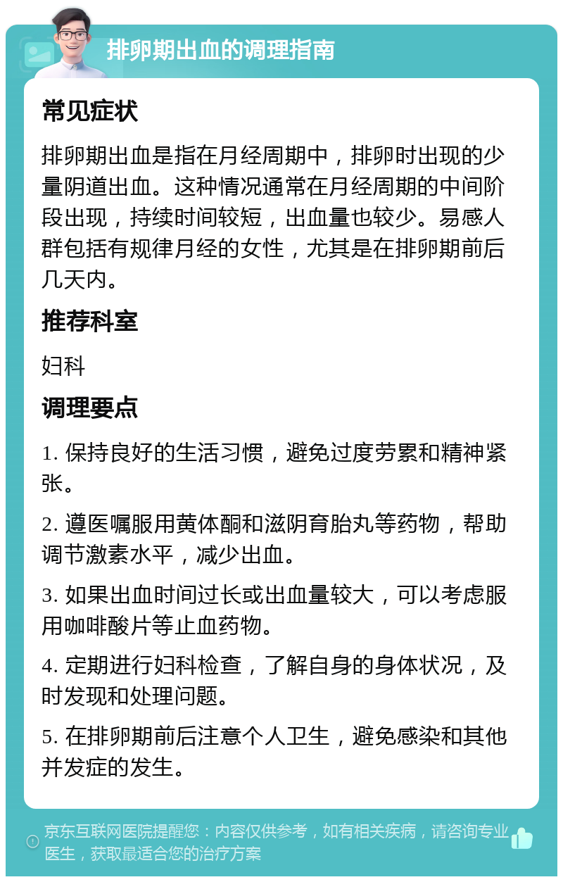 排卵期出血的调理指南 常见症状 排卵期出血是指在月经周期中，排卵时出现的少量阴道出血。这种情况通常在月经周期的中间阶段出现，持续时间较短，出血量也较少。易感人群包括有规律月经的女性，尤其是在排卵期前后几天内。 推荐科室 妇科 调理要点 1. 保持良好的生活习惯，避免过度劳累和精神紧张。 2. 遵医嘱服用黄体酮和滋阴育胎丸等药物，帮助调节激素水平，减少出血。 3. 如果出血时间过长或出血量较大，可以考虑服用咖啡酸片等止血药物。 4. 定期进行妇科检查，了解自身的身体状况，及时发现和处理问题。 5. 在排卵期前后注意个人卫生，避免感染和其他并发症的发生。