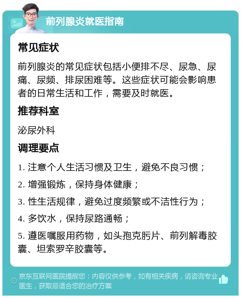 前列腺炎就医指南 常见症状 前列腺炎的常见症状包括小便排不尽、尿急、尿痛、尿频、排尿困难等。这些症状可能会影响患者的日常生活和工作，需要及时就医。 推荐科室 泌尿外科 调理要点 1. 注意个人生活习惯及卫生，避免不良习惯； 2. 增强锻炼，保持身体健康； 3. 性生活规律，避免过度频繁或不洁性行为； 4. 多饮水，保持尿路通畅； 5. 遵医嘱服用药物，如头孢克肟片、前列解毒胶囊、坦索罗辛胶囊等。