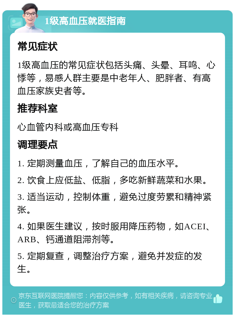 1级高血压就医指南 常见症状 1级高血压的常见症状包括头痛、头晕、耳鸣、心悸等，易感人群主要是中老年人、肥胖者、有高血压家族史者等。 推荐科室 心血管内科或高血压专科 调理要点 1. 定期测量血压，了解自己的血压水平。 2. 饮食上应低盐、低脂，多吃新鲜蔬菜和水果。 3. 适当运动，控制体重，避免过度劳累和精神紧张。 4. 如果医生建议，按时服用降压药物，如ACEI、ARB、钙通道阻滞剂等。 5. 定期复查，调整治疗方案，避免并发症的发生。