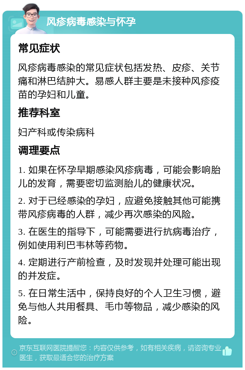 风疹病毒感染与怀孕 常见症状 风疹病毒感染的常见症状包括发热、皮疹、关节痛和淋巴结肿大。易感人群主要是未接种风疹疫苗的孕妇和儿童。 推荐科室 妇产科或传染病科 调理要点 1. 如果在怀孕早期感染风疹病毒，可能会影响胎儿的发育，需要密切监测胎儿的健康状况。 2. 对于已经感染的孕妇，应避免接触其他可能携带风疹病毒的人群，减少再次感染的风险。 3. 在医生的指导下，可能需要进行抗病毒治疗，例如使用利巴韦林等药物。 4. 定期进行产前检查，及时发现并处理可能出现的并发症。 5. 在日常生活中，保持良好的个人卫生习惯，避免与他人共用餐具、毛巾等物品，减少感染的风险。