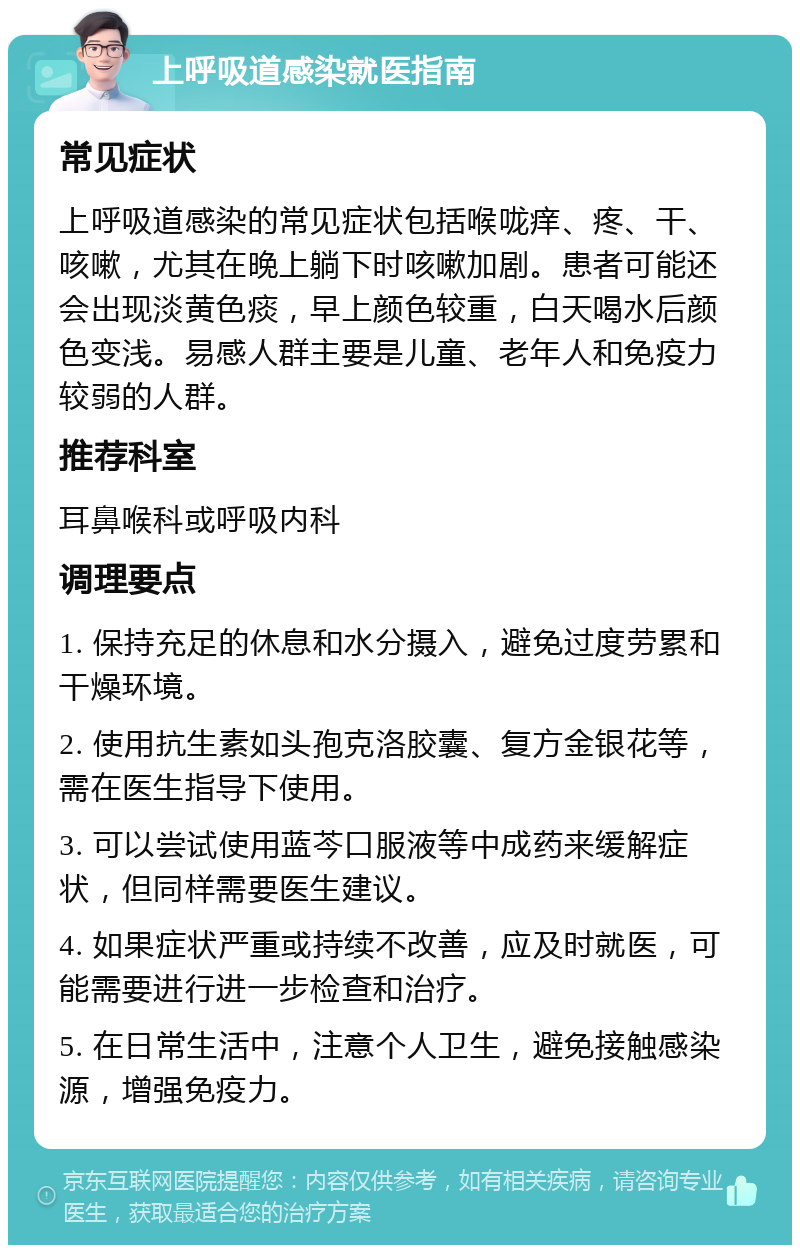 上呼吸道感染就医指南 常见症状 上呼吸道感染的常见症状包括喉咙痒、疼、干、咳嗽，尤其在晚上躺下时咳嗽加剧。患者可能还会出现淡黄色痰，早上颜色较重，白天喝水后颜色变浅。易感人群主要是儿童、老年人和免疫力较弱的人群。 推荐科室 耳鼻喉科或呼吸内科 调理要点 1. 保持充足的休息和水分摄入，避免过度劳累和干燥环境。 2. 使用抗生素如头孢克洛胶囊、复方金银花等，需在医生指导下使用。 3. 可以尝试使用蓝芩口服液等中成药来缓解症状，但同样需要医生建议。 4. 如果症状严重或持续不改善，应及时就医，可能需要进行进一步检查和治疗。 5. 在日常生活中，注意个人卫生，避免接触感染源，增强免疫力。