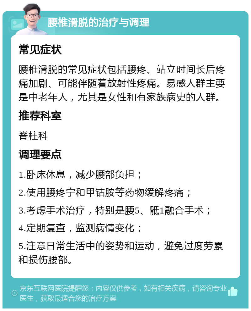 腰椎滑脱的治疗与调理 常见症状 腰椎滑脱的常见症状包括腰疼、站立时间长后疼痛加剧、可能伴随着放射性疼痛。易感人群主要是中老年人，尤其是女性和有家族病史的人群。 推荐科室 脊柱科 调理要点 1.卧床休息，减少腰部负担； 2.使用腰疼宁和甲钴胺等药物缓解疼痛； 3.考虑手术治疗，特别是腰5、骶1融合手术； 4.定期复查，监测病情变化； 5.注意日常生活中的姿势和运动，避免过度劳累和损伤腰部。