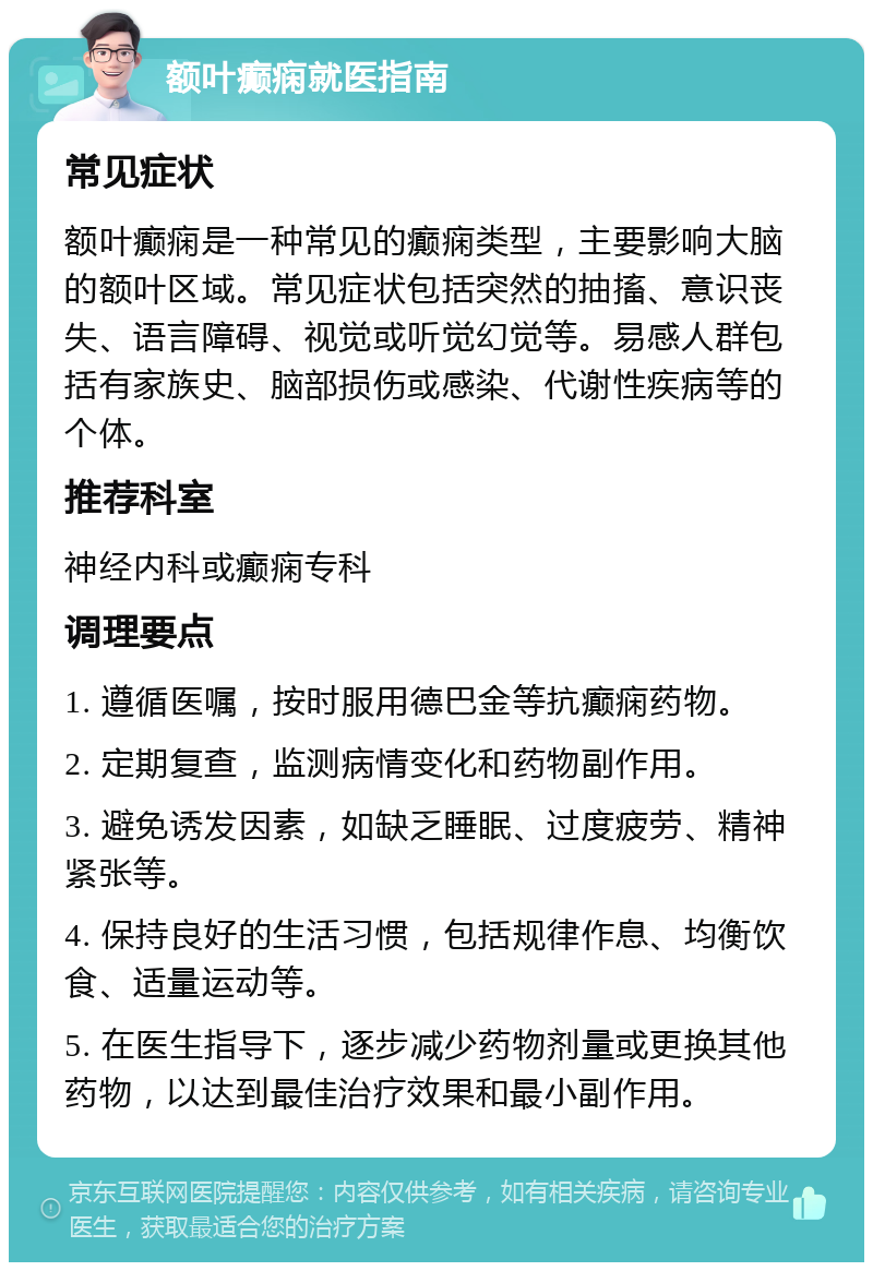 额叶癫痫就医指南 常见症状 额叶癫痫是一种常见的癫痫类型，主要影响大脑的额叶区域。常见症状包括突然的抽搐、意识丧失、语言障碍、视觉或听觉幻觉等。易感人群包括有家族史、脑部损伤或感染、代谢性疾病等的个体。 推荐科室 神经内科或癫痫专科 调理要点 1. 遵循医嘱，按时服用德巴金等抗癫痫药物。 2. 定期复查，监测病情变化和药物副作用。 3. 避免诱发因素，如缺乏睡眠、过度疲劳、精神紧张等。 4. 保持良好的生活习惯，包括规律作息、均衡饮食、适量运动等。 5. 在医生指导下，逐步减少药物剂量或更换其他药物，以达到最佳治疗效果和最小副作用。