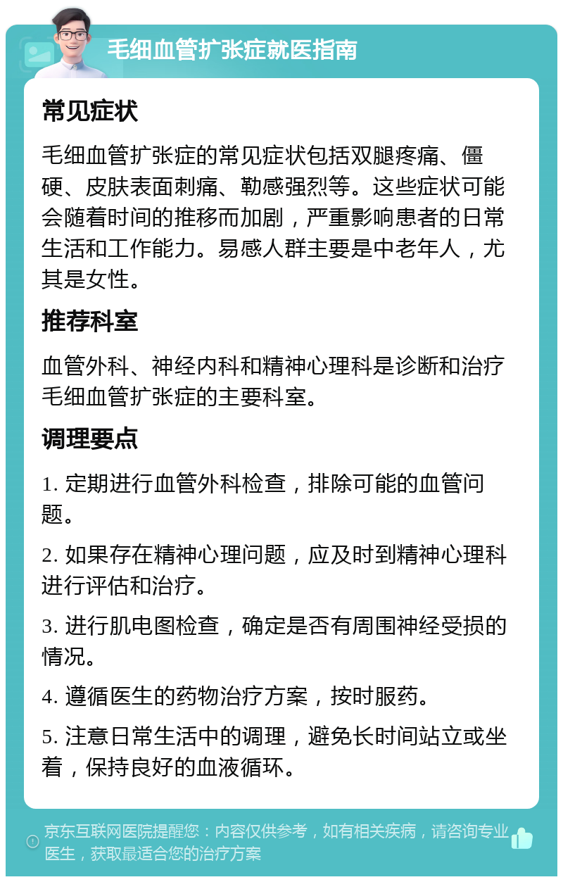 毛细血管扩张症就医指南 常见症状 毛细血管扩张症的常见症状包括双腿疼痛、僵硬、皮肤表面刺痛、勒感强烈等。这些症状可能会随着时间的推移而加剧，严重影响患者的日常生活和工作能力。易感人群主要是中老年人，尤其是女性。 推荐科室 血管外科、神经内科和精神心理科是诊断和治疗毛细血管扩张症的主要科室。 调理要点 1. 定期进行血管外科检查，排除可能的血管问题。 2. 如果存在精神心理问题，应及时到精神心理科进行评估和治疗。 3. 进行肌电图检查，确定是否有周围神经受损的情况。 4. 遵循医生的药物治疗方案，按时服药。 5. 注意日常生活中的调理，避免长时间站立或坐着，保持良好的血液循环。