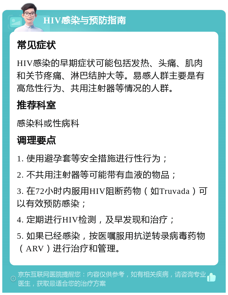 HIV感染与预防指南 常见症状 HIV感染的早期症状可能包括发热、头痛、肌肉和关节疼痛、淋巴结肿大等。易感人群主要是有高危性行为、共用注射器等情况的人群。 推荐科室 感染科或性病科 调理要点 1. 使用避孕套等安全措施进行性行为； 2. 不共用注射器等可能带有血液的物品； 3. 在72小时内服用HIV阻断药物（如Truvada）可以有效预防感染； 4. 定期进行HIV检测，及早发现和治疗； 5. 如果已经感染，按医嘱服用抗逆转录病毒药物（ARV）进行治疗和管理。