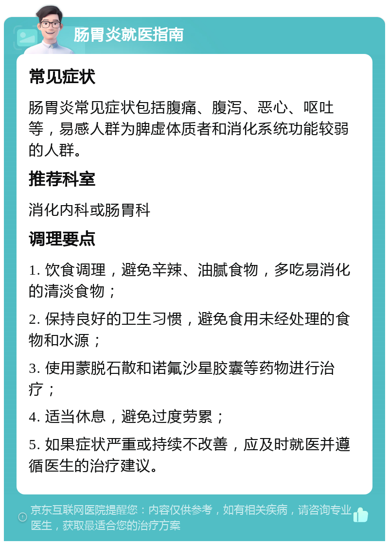 肠胃炎就医指南 常见症状 肠胃炎常见症状包括腹痛、腹泻、恶心、呕吐等，易感人群为脾虚体质者和消化系统功能较弱的人群。 推荐科室 消化内科或肠胃科 调理要点 1. 饮食调理，避免辛辣、油腻食物，多吃易消化的清淡食物； 2. 保持良好的卫生习惯，避免食用未经处理的食物和水源； 3. 使用蒙脱石散和诺氟沙星胶囊等药物进行治疗； 4. 适当休息，避免过度劳累； 5. 如果症状严重或持续不改善，应及时就医并遵循医生的治疗建议。