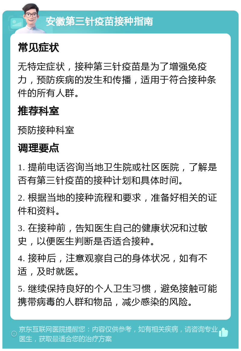 安徽第三针疫苗接种指南 常见症状 无特定症状，接种第三针疫苗是为了增强免疫力，预防疾病的发生和传播，适用于符合接种条件的所有人群。 推荐科室 预防接种科室 调理要点 1. 提前电话咨询当地卫生院或社区医院，了解是否有第三针疫苗的接种计划和具体时间。 2. 根据当地的接种流程和要求，准备好相关的证件和资料。 3. 在接种前，告知医生自己的健康状况和过敏史，以便医生判断是否适合接种。 4. 接种后，注意观察自己的身体状况，如有不适，及时就医。 5. 继续保持良好的个人卫生习惯，避免接触可能携带病毒的人群和物品，减少感染的风险。