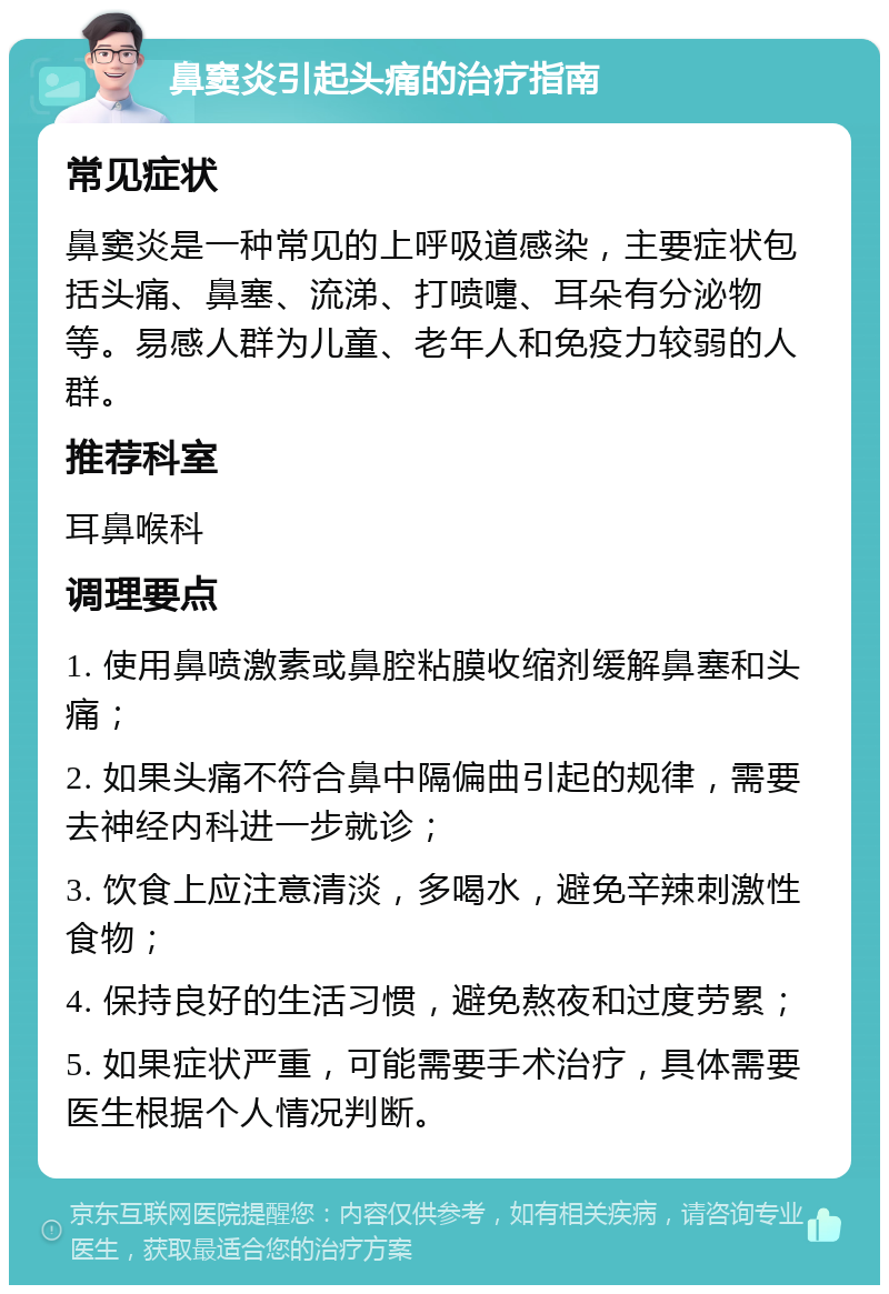 鼻窦炎引起头痛的治疗指南 常见症状 鼻窦炎是一种常见的上呼吸道感染，主要症状包括头痛、鼻塞、流涕、打喷嚏、耳朵有分泌物等。易感人群为儿童、老年人和免疫力较弱的人群。 推荐科室 耳鼻喉科 调理要点 1. 使用鼻喷激素或鼻腔粘膜收缩剂缓解鼻塞和头痛； 2. 如果头痛不符合鼻中隔偏曲引起的规律，需要去神经内科进一步就诊； 3. 饮食上应注意清淡，多喝水，避免辛辣刺激性食物； 4. 保持良好的生活习惯，避免熬夜和过度劳累； 5. 如果症状严重，可能需要手术治疗，具体需要医生根据个人情况判断。