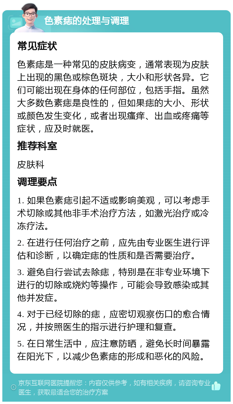 色素痣的处理与调理 常见症状 色素痣是一种常见的皮肤病变，通常表现为皮肤上出现的黑色或棕色斑块，大小和形状各异。它们可能出现在身体的任何部位，包括手指。虽然大多数色素痣是良性的，但如果痣的大小、形状或颜色发生变化，或者出现瘙痒、出血或疼痛等症状，应及时就医。 推荐科室 皮肤科 调理要点 1. 如果色素痣引起不适或影响美观，可以考虑手术切除或其他非手术治疗方法，如激光治疗或冷冻疗法。 2. 在进行任何治疗之前，应先由专业医生进行评估和诊断，以确定痣的性质和是否需要治疗。 3. 避免自行尝试去除痣，特别是在非专业环境下进行的切除或烧灼等操作，可能会导致感染或其他并发症。 4. 对于已经切除的痣，应密切观察伤口的愈合情况，并按照医生的指示进行护理和复查。 5. 在日常生活中，应注意防晒，避免长时间暴露在阳光下，以减少色素痣的形成和恶化的风险。