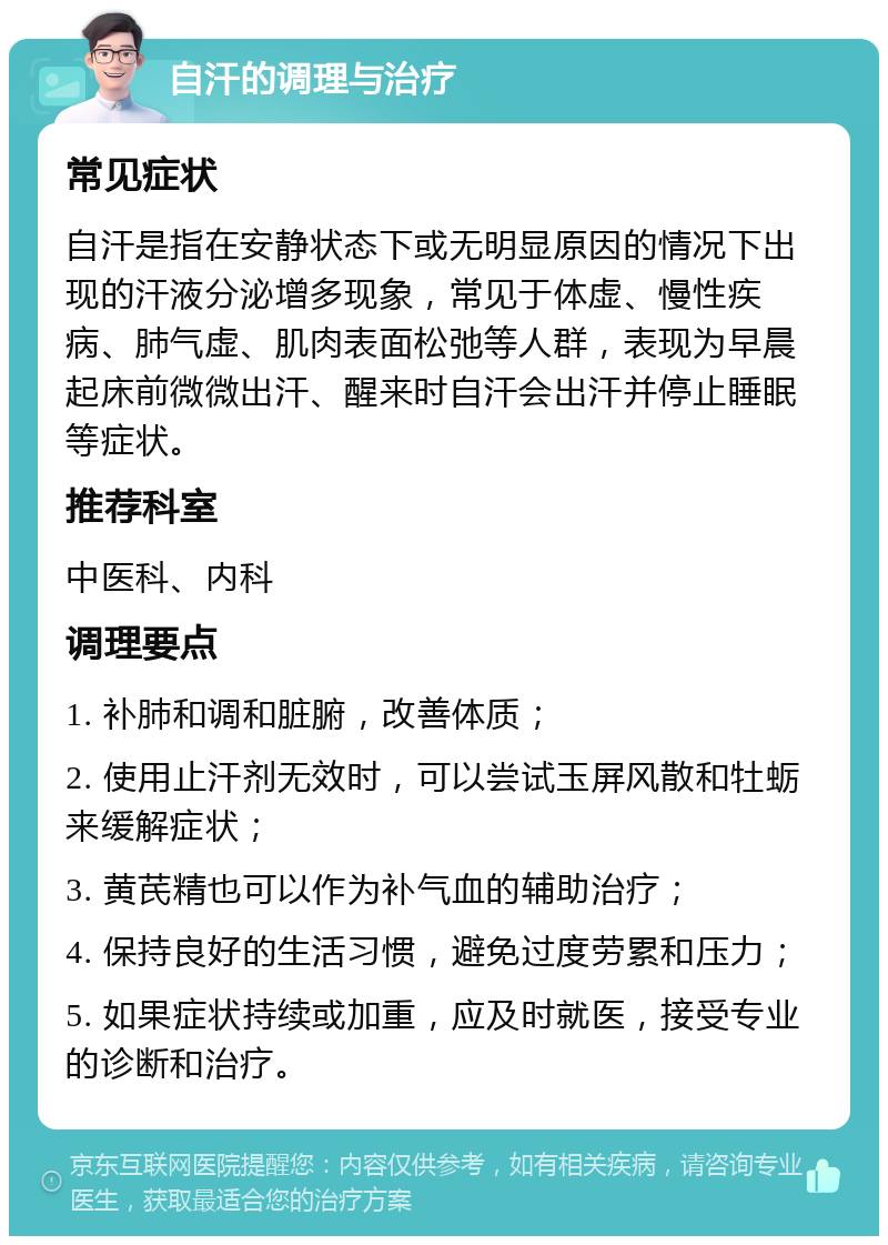 自汗的调理与治疗 常见症状 自汗是指在安静状态下或无明显原因的情况下出现的汗液分泌增多现象，常见于体虚、慢性疾病、肺气虚、肌肉表面松弛等人群，表现为早晨起床前微微出汗、醒来时自汗会出汗并停止睡眠等症状。 推荐科室 中医科、内科 调理要点 1. 补肺和调和脏腑，改善体质； 2. 使用止汗剂无效时，可以尝试玉屏风散和牡蛎来缓解症状； 3. 黄芪精也可以作为补气血的辅助治疗； 4. 保持良好的生活习惯，避免过度劳累和压力； 5. 如果症状持续或加重，应及时就医，接受专业的诊断和治疗。