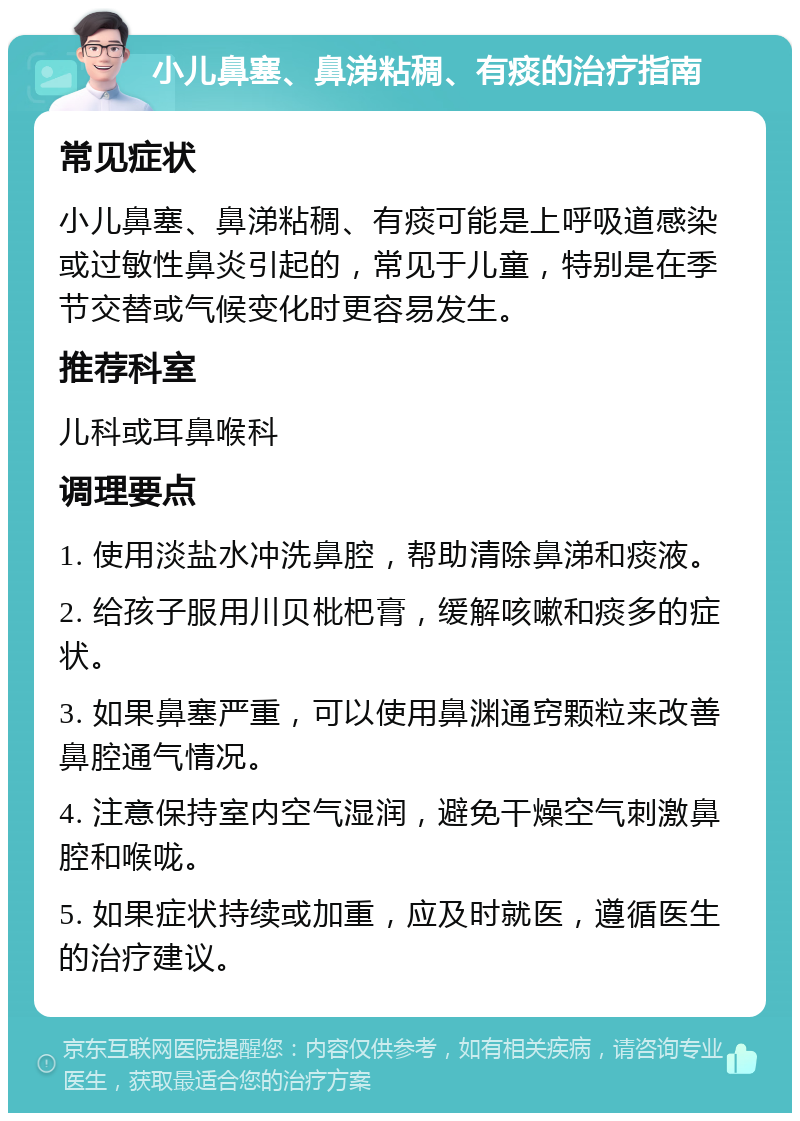 小儿鼻塞、鼻涕粘稠、有痰的治疗指南 常见症状 小儿鼻塞、鼻涕粘稠、有痰可能是上呼吸道感染或过敏性鼻炎引起的，常见于儿童，特别是在季节交替或气候变化时更容易发生。 推荐科室 儿科或耳鼻喉科 调理要点 1. 使用淡盐水冲洗鼻腔，帮助清除鼻涕和痰液。 2. 给孩子服用川贝枇杷膏，缓解咳嗽和痰多的症状。 3. 如果鼻塞严重，可以使用鼻渊通窍颗粒来改善鼻腔通气情况。 4. 注意保持室内空气湿润，避免干燥空气刺激鼻腔和喉咙。 5. 如果症状持续或加重，应及时就医，遵循医生的治疗建议。