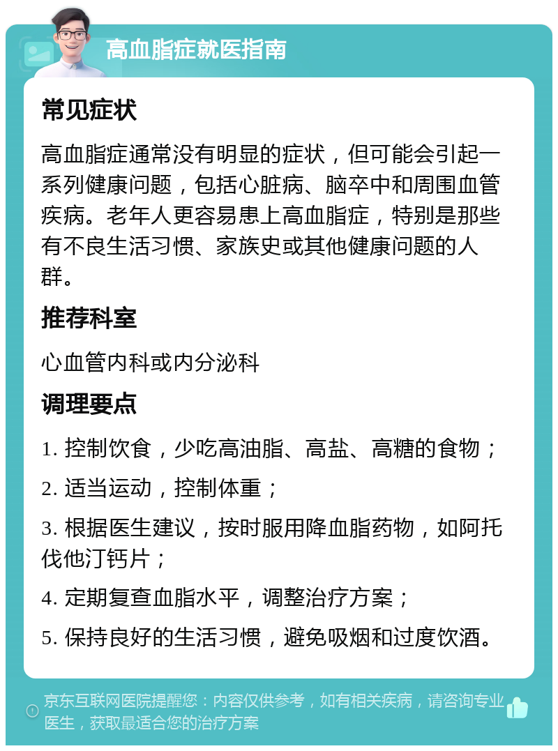 高血脂症就医指南 常见症状 高血脂症通常没有明显的症状，但可能会引起一系列健康问题，包括心脏病、脑卒中和周围血管疾病。老年人更容易患上高血脂症，特别是那些有不良生活习惯、家族史或其他健康问题的人群。 推荐科室 心血管内科或内分泌科 调理要点 1. 控制饮食，少吃高油脂、高盐、高糖的食物； 2. 适当运动，控制体重； 3. 根据医生建议，按时服用降血脂药物，如阿托伐他汀钙片； 4. 定期复查血脂水平，调整治疗方案； 5. 保持良好的生活习惯，避免吸烟和过度饮酒。