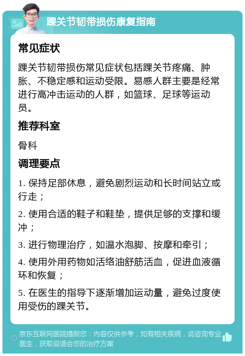 踝关节韧带损伤康复指南 常见症状 踝关节韧带损伤常见症状包括踝关节疼痛、肿胀、不稳定感和运动受限。易感人群主要是经常进行高冲击运动的人群，如篮球、足球等运动员。 推荐科室 骨科 调理要点 1. 保持足部休息，避免剧烈运动和长时间站立或行走； 2. 使用合适的鞋子和鞋垫，提供足够的支撑和缓冲； 3. 进行物理治疗，如温水泡脚、按摩和牵引； 4. 使用外用药物如活络油舒筋活血，促进血液循环和恢复； 5. 在医生的指导下逐渐增加运动量，避免过度使用受伤的踝关节。